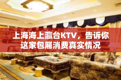 上海海上瀛台KTV，告诉你这家包厢消费真实情况