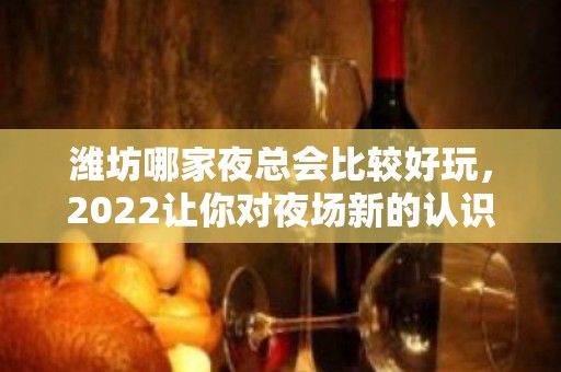 潍坊哪家夜总会比较好玩，2022让你对夜场新的认识