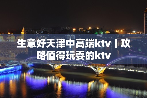 生意好天津中高端ktv丨攻略值得玩耍的ktv