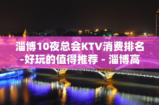 淄博10夜总会KTV消费排名-好玩的值得推荐 - 淄博高青KTV大全 