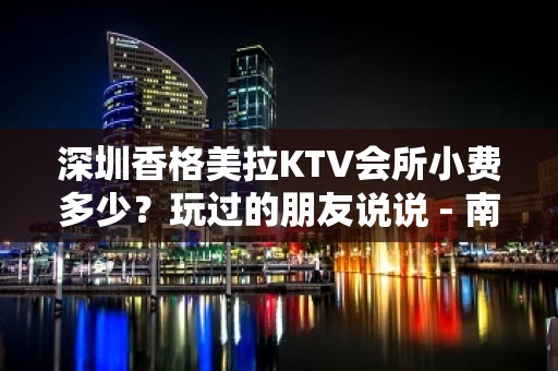 深圳香格美拉KTV会所小费多少？玩过的朋友说说 - 南昌西湖KTV大全 