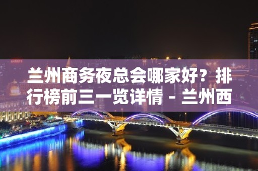 兰州商务夜总会哪家好？排行榜前三一览详情 – 兰州西固KTV排名大全