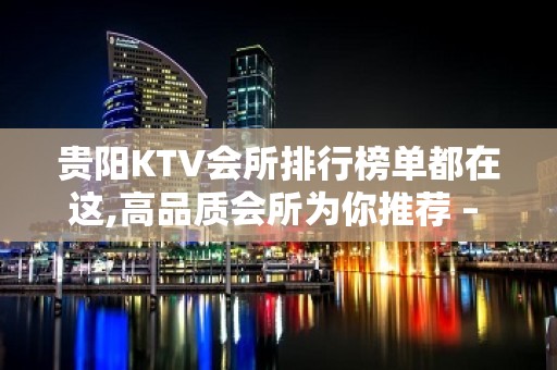 贵阳KTV会所排行榜单都在这,高品质会所为你推荐 – 贵阳云岩KTV排名大全