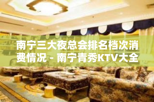 南宁三大夜总会排名档次消费情况 - 南宁青秀KTV大全 