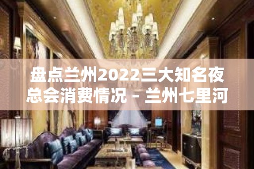 盘点兰州2022三大知名夜总会消费情况 – 兰州七里河KTV排名大全