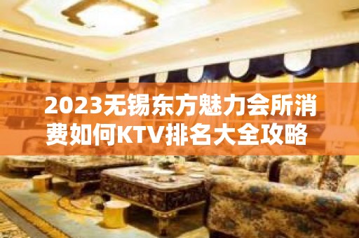 2023无锡东方魅力会所消费如何KTV排名大全攻略 – 无锡南长清名桥KTV排名大全