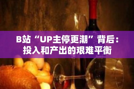 B站“UP主停更潮”背后：投入和产出的艰难平衡