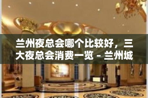 兰州夜总会哪个比较好，三大夜总会消费一览 – 兰州城关KTV排名大全