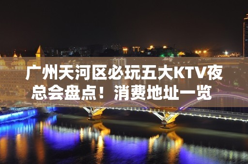 广州天河区必玩五大KTV夜总会盘点！消费地址一览 - 广州天河KTV大全 