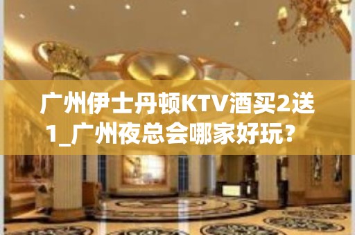 广州伊士丹顿KTV酒买2送1_广州夜总会哪家好玩？ - 广州天河KTV大全 