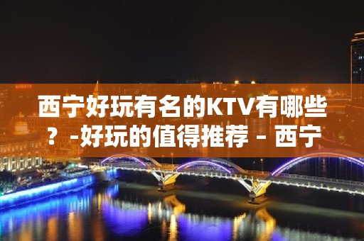 西宁好玩有名的KTV有哪些？-好玩的值得推荐 – 西宁城中KTV排名大全