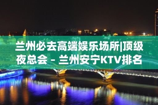 兰州必去高端娱乐场所|顶级夜总会 – 兰州安宁KTV排名大全