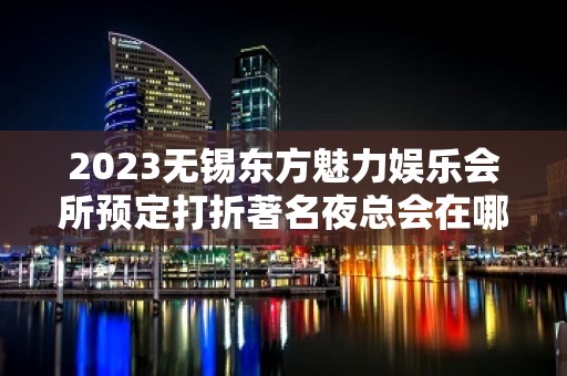 2023无锡东方魅力娱乐会所预定打折著名夜总会在哪 – 无锡滨湖雪浪街道KTV排名大全