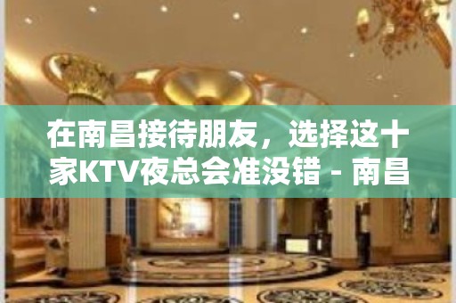 在南昌接待朋友，选择这十家KTV夜总会准没错 - 南昌青山湖KTV大全 