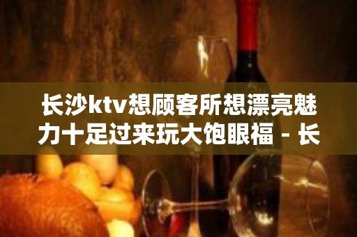 长沙ktv想顾客所想漂亮魅力十足过来玩大饱眼福 - 长沙长沙KTV大全 