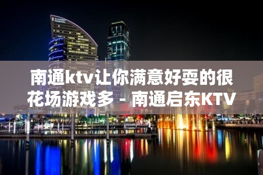 南通ktv让你满意好耍的很花场游戏多 - 南通启东KTV大全 