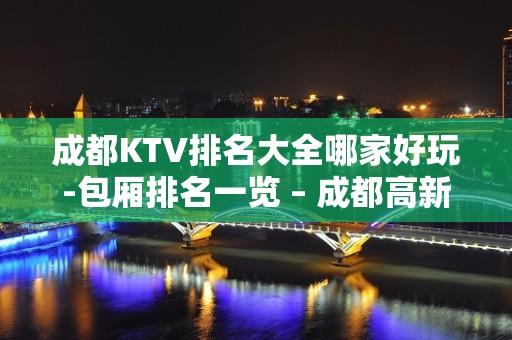 成都KTV排名大全哪家好玩-包厢排名一览 – 成都高新西区KTV排名大全