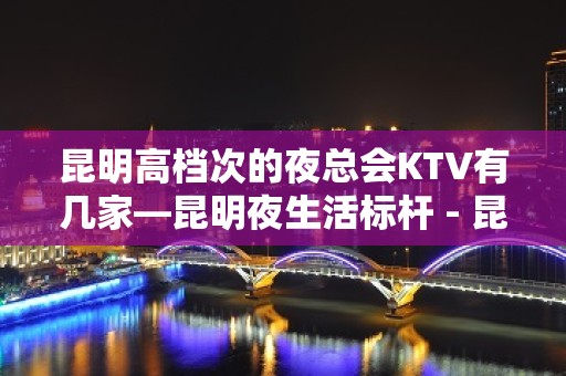 昆明高档次的夜总会KTV有几家—昆明夜生活标杆 - 昆明五华KTV大全 