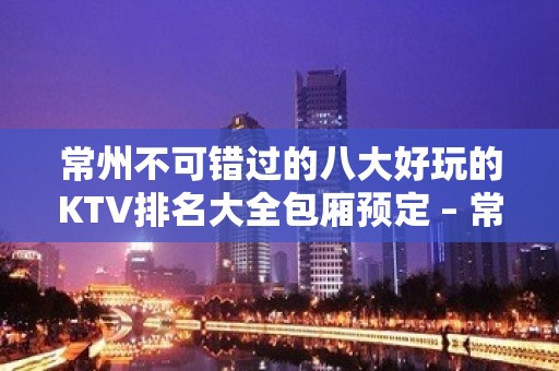 常州不可错过的八大好玩的KTV排名大全包厢预定 – 常州钟楼KTV排名大全