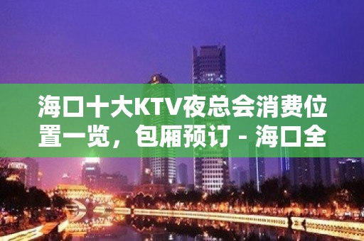 海口十大KTV夜总会消费位置一览，包厢预订 - 海口全海口KTV大全 