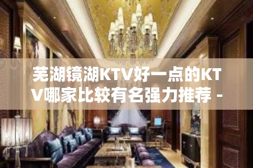 芜湖镜湖KTV好一点的KTV哪家比较有名强力推荐 - 芜湖镜湖KTV大全 