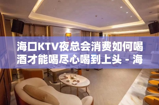 海口KTV夜总会消费如何喝酒才能喝尽心喝到上头 - 海口龙华KTV大全 