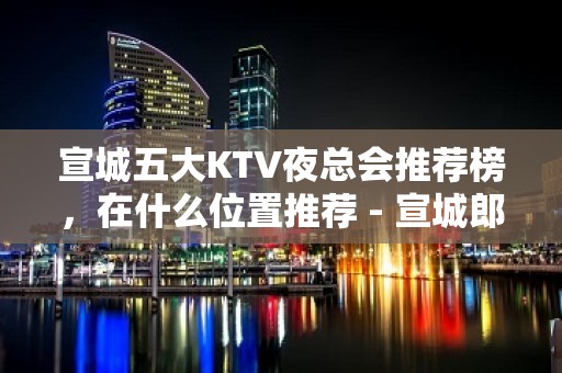 宣城五大KTV夜总会推荐榜，在什么位置推荐 - 宣城郎溪KTV大全 