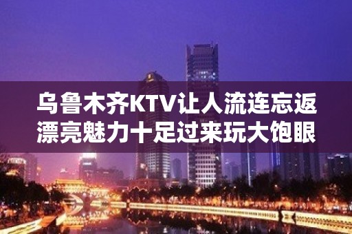 乌鲁木齐KTV让人流连忘返漂亮魅力十足过来玩大饱眼福 - 乌鲁木齐乌鲁木齐县KTV大全 