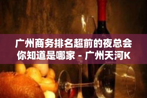 广州商务排名超前的夜总会你知道是哪家 - 广州天河KTV大全 