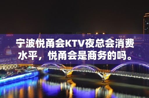 宁波悦甬会KTV夜总会消费水平，悦甬会是商务的吗。