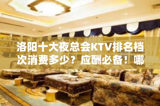 洛阳十大夜总会KTV排名档次消费多少？应酬必备！哪个比较好？ - 洛阳嵩县KTV大全 