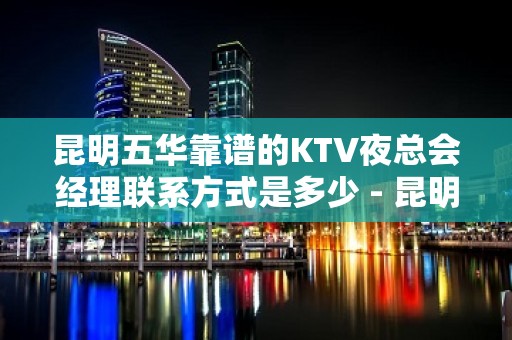 昆明五华靠谱的KTV夜总会经理联系方式是多少 - 昆明五华KTV大全 