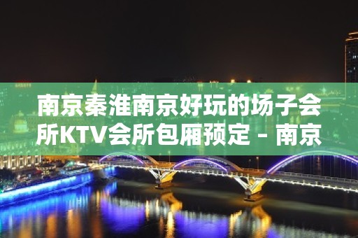 南京秦淮南京好玩的场子会所KTV会所包厢预定 – 南京秦淮KTV排名大全