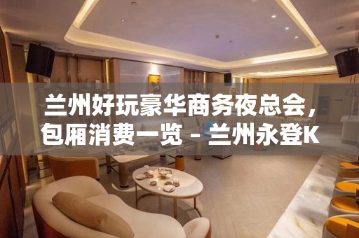 兰州好玩豪华商务夜总会，包厢消费一览 – 兰州永登KTV排名大全