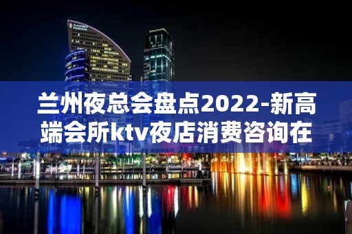 兰州夜总会盘点2022-新高端会所ktv夜店消费咨询在线预定