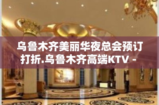 乌鲁木齐美丽华夜总会预订打折.乌鲁木齐高端KTV - 乌鲁木齐新市KTV大全 