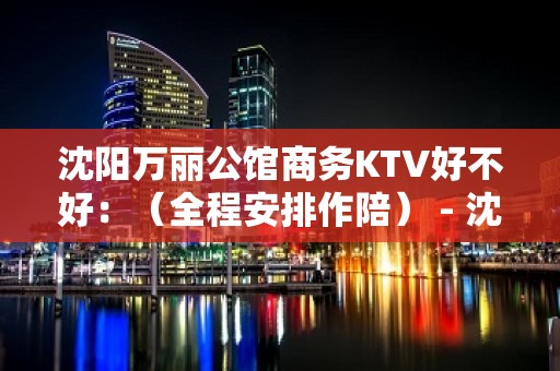 沈阳万丽公馆商务KTV好不好：（全程安排作陪） - 沈阳苏家屯KTV大全 