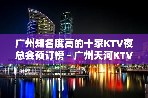 广州知名度高的十家KTV夜总会预订榜 - 广州天河KTV大全 