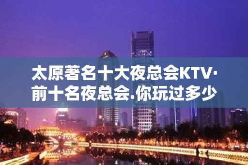 太原著名十大夜总会KTV·前十名夜总会.你玩过多少家