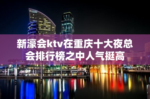 新濠会ktv在重庆十大夜总会排行榜之中人气挺高