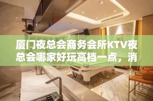 厦门夜总会商务会所KTV夜总会哪家好玩高档一点，消费排名怎么 – 厦门集美KTV排名大全