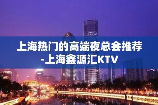 上海热门的高端夜总会推荐-上海鑫源汇KTV