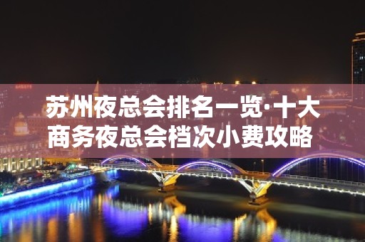 苏州夜总会排名一览·十大商务夜总会档次小费攻略 – 苏州姑苏/沧浪/金阊/平江KTV排名大全