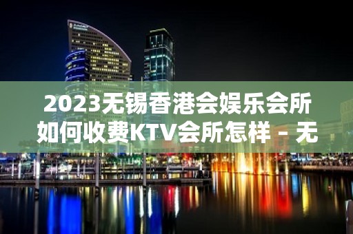 2023无锡香港会娱乐会所如何收费KTV会所怎样 – 无锡南长迎龙桥KTV排名大全