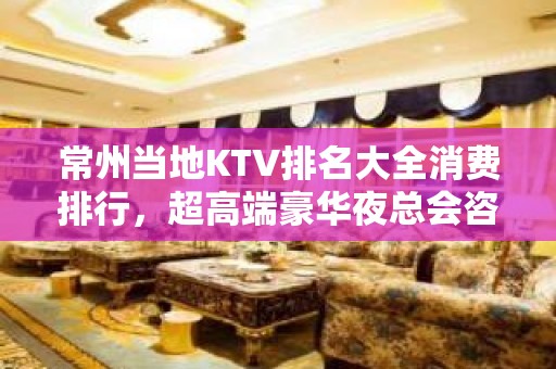 常州当地KTV排名大全消费排行，超高端豪华夜总会咨询