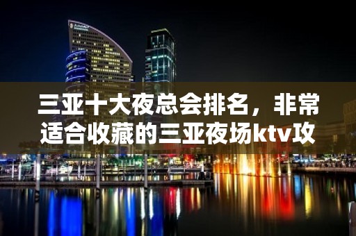 三亚十大夜总会排名，非常适合收藏的三亚夜场ktv攻略