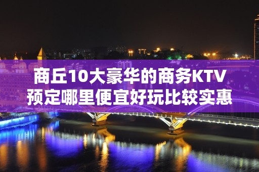 商丘10大豪华的商务KTV预定哪里便宜好玩比较实惠消费明细表 - 商丘睢县KTV大全 