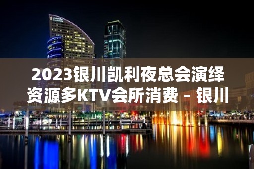 2023银川凯利夜总会演绎资源多KTV会所消费 – 银川金凤KTV排名大全