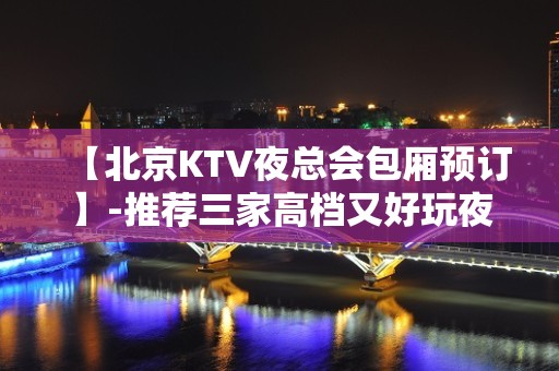 【北京KTV夜总会包厢预订】-推荐三家高档又好玩夜总会