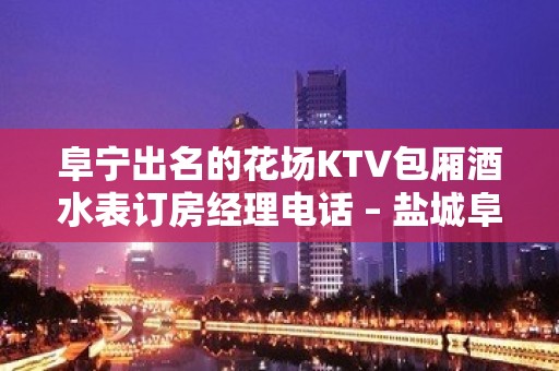 阜宁出名的花场KTV包厢酒水表订房经理电话 – 盐城阜宁KTV排名大全